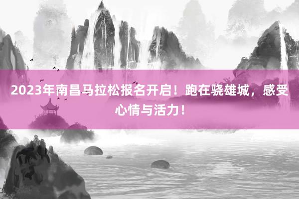 2023年南昌马拉松报名开启！跑在骁雄城，感受心情与活力！